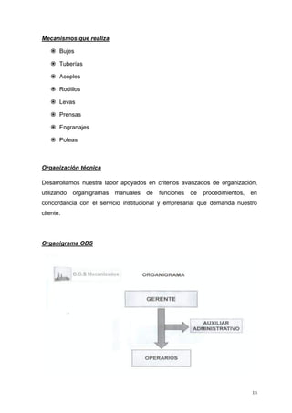 18
Mecanismos que realiza
 Bujes
 Tuberías
 Acoples
 Rodillos
 Levas
 Prensas
 Engranajes
 Poleas
Organización técnica
Desarrollamos nuestra labor apoyados en criterios avanzados de organización,
utilizando organigramas manuales de funciones de procedimientos, en
concordancia con el servicio institucional y empresarial que demanda nuestro
cliente.
Organigrama ODS
 