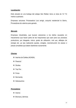 19
Localización
Está ubicado en una bodega del colegio San Rafael, tiene un área de 12 *12
metros cuadrados.
Empresas cercanas: Procesadora Luis amigó, conjunto residencial la Sierra,
Proveedores de veterina para ganado
Mercado
Empresas industriales, que buscan soluciones a los daños causados en
mecanismos que hacen parte de las maquinarias que usan para sus procesos
productivos, por desgaste, rotura, grado de utilización, mal uso, altibajos de
energía etc. ya sea realizando ajustes, arreglos, reconstrucción de piezas o
piezas completas que deben diseñarse nuevamente.
Clientes
 Aserías de Caldas (ACASA)
 Passicol
 Sicolsa
 Top-Tec
 Forza
 Normandy
 Solocauchos
Proveedores
 Aceros
 Bronces y láminas
 