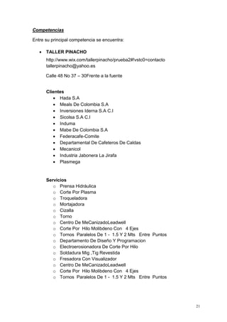 21
Competencias
Entre su principal competencia se encuentra:
 TALLER PINACHO
http://www.wix.com/tallerpinacho/prueba2#!vstc0=contacto
tallerpinacho@yahoo.es
Calle 48 No 37 – 30Frente a la fuente
Clientes
 Hada S.A
 Meals De Colombia S.A
 Inversiones Iderna S.A C.I
 Sicolsa S.A C.I
 Induma
 Mabe De Colombia S.A
 Federacafe-Comite
 Departamental De Cafeteros De Caldas
 Mecanicol
 Industria Jabonera La Jirafa
 Plasmega
Servicios
o Prensa Hidráulica
o Corte Por Plasma
o Troqueladora
o Mortajadora
o Cizalla
o Torno
o Centro De MeCanizadoLeadwell
o Corte Por Hilo Molibdeno Con 4 Ejes
o Tornos Paralelos De 1 - 1.5 Y 2 Mts Entre Puntos
o Departamento De Diseño Y Programacion
o Electroerosionadora De Corte Por Hilo
o Soldadura Mig ,Tig Revestida
o Fresadora Con Visualizador
o Centro De MeCanizadoLeadwell
o Corte Por Hilo Molibdeno Con 4 Ejes
o Tornos Paralelos De 1 - 1.5 Y 2 Mts Entre Puntos
 