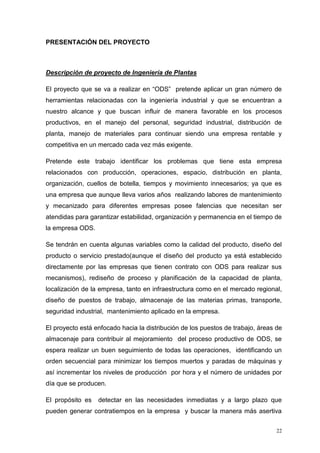 22
PRESENTACIÓN DEL PROYECTO
Descripción de proyecto de Ingeniería de Plantas
El proyecto que se va a realizar en “ODS” pretende aplicar un gran número de
herramientas relacionadas con la ingeniería industrial y que se encuentran a
nuestro alcance y que buscan influir de manera favorable en los procesos
productivos, en el manejo del personal, seguridad industrial, distribución de
planta, manejo de materiales para continuar siendo una empresa rentable y
competitiva en un mercado cada vez más exigente.
Pretende este trabajo identificar los problemas que tiene esta empresa
relacionados con producción, operaciones, espacio, distribución en planta,
organización, cuellos de botella, tiempos y movimiento innecesarios; ya que es
una empresa que aunque lleva varios años realizando labores de mantenimiento
y mecanizado para diferentes empresas posee falencias que necesitan ser
atendidas para garantizar estabilidad, organización y permanencia en el tiempo de
la empresa ODS.
Se tendrán en cuenta algunas variables como la calidad del producto, diseño del
producto o servicio prestado(aunque el diseño del producto ya está establecido
directamente por las empresas que tienen contrato con ODS para realizar sus
mecanismos), rediseño de proceso y planificación de la capacidad de planta,
localización de la empresa, tanto en infraestructura como en el mercado regional,
diseño de puestos de trabajo, almacenaje de las materias primas, transporte,
seguridad industrial, mantenimiento aplicado en la empresa.
El proyecto está enfocado hacia la distribución de los puestos de trabajo, áreas de
almacenaje para contribuir al mejoramiento del proceso productivo de ODS, se
espera realizar un buen seguimiento de todas las operaciones, identificando un
orden secuencial para minimizar los tiempos muertos y paradas de máquinas y
así incrementar los niveles de producción por hora y el número de unidades por
día que se producen.
El propósito es detectar en las necesidades inmediatas y a largo plazo que
pueden generar contratiempos en la empresa y buscar la manera más asertiva
 