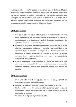 23
para implementar o rediseñar procesos, secuencias de actividades, distribución
de espacios para maquinaria y puestos de trabajo y de esta manera garantizar a
los clientes trabajos de calidad, entregados en los tiempos estimados que
satisfagan sus necesidades y que además le permitan a ODS crecer en el
mercado, mejorar los costos de producción, costos de venta y competir con las
empresas que también prestan estos servicios en la ciudad.
Objetivos Generales
 Conocer la situación actual ODS “Montajes y mantenimiento” tomando
como herramientas las adquiridas durante el recorrido de la carrera, y
particularmente en la signatura de ingeniería de plantas para buscar y dar
aplicabilidad a los conocimientos adquiridos
 Balancear la asignación de tareas por máquina y operario con el fin de
disminuir los costos de producción y aumentar la productividad de los
operarios, logrando estabilizar la asignación y tiempos por unidades
producidas, y de esta manera poder controlar y disminuir los tiempos
ociosos o tiempos muertos, obteniendo como resultado una estabilidad y
cumplimiento en la producción.
 Realizar un rediseño de la distribución en planta que se tiene en este
momento en la empresa ODS, para aumentar los niveles de producción,
minimizar recorridos, evitar cuellos de botella, retardo en la entrega de
pedidos.
Objetivos Específicos
 Hacer una distribución de los lugares y puestos de trabajo, teniendo en
cuenta la precedencia de las operaciones,
 Detectar los problemas o tiempos muertos que retrasan el proceso.
 Realizar cambios de posicionamiento de la maquinaria si fueran necesarios
para tener un óptimo rendimiento tanto de la mano de obra como con la
distribución de la planta.
 Reconocer la configuración productiva de ODS.
 