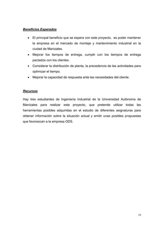 24
Beneficios Esperados
 El principal beneficio que se espera con este proyecto, es poder mantener
la empresa en el mercado de montaje y mantenimiento industrial en la
ciudad de Manizales.
 Mejorar los tiempos de entrega, cumplir con los tiempos de entrega
pactados con los clientes.
 Considerar la distribución de planta, la precedencia de las actividades para
optimizar el tiempo.
 Mejorar la capacidad de respuesta ante las necesidades del cliente.
Recursos
Hay tres estudiantes de Ingeniería Industrial de la Universidad Autónoma de
Manizales para realizar este proyecto, que pretende utilizar todas las
herramientas posibles adquiridas en el estudio de diferentes asignaturas para
obtener información sobre la situación actual y emitir unas posibles propuestas
que favorezcan a la empresa ODS.
 