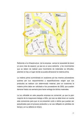 27
Referente a la infraestructura de la empresa vemos la necesidad de tener
un poco más de espacio, ya que es un poco estrecha y los movimientos
que se deben de realizar para movimiento de materiales se dificultan,
además no hay un lugar donde se pueda almacenar la materia prima.
La materia prima suministrada en ocasiones por los mismos proveedores
quienes por sus requerimientos y especificaciones exigen que sus
productos se realicen con determinado material, pero en ocasiones la
materia prima debe ser solicitada a los proveedores de ODS, que pueden
demorar hasta una semana para hacer entrega de dichos materiales.
La luz utilizable en esta pequeña empresa es comercial, ya que la gran
mayoría de la maquinaria trabaja a 220v, por eso se debe tener en cuenta
esta conexiones para que no se presenten corto o daños que puedan ser
perjudiciales para el proceso productivo y se vea reflejado en pérdidas de
tiempo y en su defecto en dinero.
ODS Montaje y
mantenimiento
 