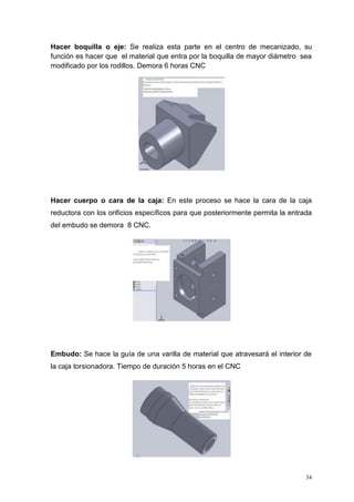 34
Hacer boquilla o eje: Se realiza esta parte en el centro de mecanizado, su
función es hacer que el material que entra por la boquilla de mayor diámetro sea
modificado por los rodillos. Demora 6 horas CNC
Hacer cuerpo o cara de la caja: En este proceso se hace la cara de la caja
reductora con los orificios específicos para que posteriormente permita la entrada
del embudo se demora 8 CNC.
Embudo: Se hace la guía de una varilla de material que atravesará el interior de
la caja torsionadora. Tiempo de duración 5 horas en el CNC
 