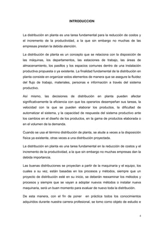 4
INTRODUCCION
La distribución en planta es una tarea fundamental para la reducción de costos y
el incremento de la productividad, a la que sin embargo no muchas de las
empresas prestan la debida atención.
La distribución de planta es un concepto que se relaciona con la disposición de
las máquinas, los departamentos, las estaciones de trabajo, las áreas de
almacenamiento, los pasillos y los espacios comunes dentro de una instalación
productiva propuesta o ya existente. La finalidad fundamental de la distribución en
planta consiste en organizar estos elementos de manera que se asegure la fluidez
del flujo de trabajo, materiales, personas e información a través del sistema
productivo.
Así mismo, las decisiones de distribución en planta pueden afectar
significativamente la eficiencia con que los operarios desempeñan sus tareas, la
velocidad con la que se pueden elaborar los productos, la dificultad de
automatizar el sistema, y la capacidad de respuesta del sistema productivo ante
los cambios en el diseño de los productos, en la gama de productos elaborada o
en el volumen de la demanda.
Cuando se usa el término distribución de planta, se alude a veces a la disposición
física ya existente, otras veces a una distribución proyectada.
La distribución en planta es una tarea fundamental en la reducción de costos y el
incremento de la productividad, a la que sin embargo no muchas empresas dan la
debida importancia.
Las buenas distribuciones se proyectan a partir de la maquinaria y el equipo, los
cuales a su vez, están basadas en los procesos y métodos, siempre que un
proyecto de distribución esté en su inicio, se deberán reexaminar los métodos y
procesos y siempre que se vayan a adoptar nuevos métodos o instalar nueva
maquinaria, será un buen momento para evaluar de nuevo toda la distribución.
De esta manera, con el fin de poner en práctica todos los conocimientos
adquiridos durante nuestra carrera profesional, se tomo como objeto de estudio e
 