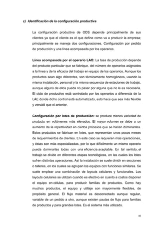 40
c) Identificación de la configuración productiva
La configuración productiva de ODS depende principalmente de sus
clientes ya que el cliente es el que define como va a producir la empresa;
principalmente se maneja dos configuraciones. Configuración por pedido
de producción y una línea acompasada por los operarios.
Línea acompasada por el operario LAO: La tasa de producción depende
del producto particular que se fabrique, del número de operarios asignados
a la línea y de la eficacia del trabajo en equipo de los operarios. Aunque los
productos sean algo diferentes, son técnicamente homogéneos, usando la
misma instalación, personal y la misma secuencia de estaciones de trabajo,
aunque alguno de ellos pueda no pasar por alguna que no le es necesaria.
El ciclo de productivo está controlado por los operarios a diferencia de la
LAE donde dicho control está automatizado, esto hace que sea más flexible
y versátil que el anterior.
Configuración por lotes de producción: se produce menos variedad de
producto en volúmenes más elevados. El mayor volumen se debe a un
aumento de la repetitividad en ciertos procesos que se hacen dominantes.
Estos productos se fabrican en lotes, que representan unos pocos meses
de requerimientos de clientes. En este caso se requieren más operaciones,
y éstas son más especializadas, por lo que difícilmente un mismo operario
pueda dominarlas todas con una eficiencia aceptable. En tal sentido, el
trabajo se divide en diferentes etapas tecnológicas, en las cuales los lotes
sufren distintas operaciones. Así la instalación se suele dividir en secciones
o talleres, en los cuales se agrupan los equipos con funciones similares. Se
suele emplear una combinación de layouts celulares y funcionales. Los
layouts celulares se utilizan cuando es efectivo en cuanto a costos disponer
el equipo en células, para producir familias de productos. Como hay
muchos productos, el equipo y utillaje son mayormente flexibles, de
propósito general. El flujo material es desconectado aunque regular,
variable de un pedido a otro, aunque existen pautas de flujo para familias
de productos y para grandes lotes. Es el sistema más utilizado.
 
