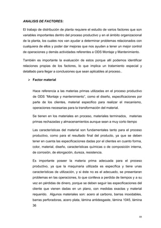 48
ANALISIS DE FACTORES:
El trabajo de distribución de planta requiere el estudio de varios factores que son
variables importantes dentro del proceso productivo y en el ámbito organizacional
de la planta, los cuales nos van ayudar a determinar problemas relacionados con
cualquiera de ellos y poder dar mejoras que nos ayuden a tener un mejor control
de operaciones y demás actividades referentes a ODS Montaje y Mantenimiento.
También es importante la evaluación de estos porque allí podemos identificar
relaciones propias de los factores, lo que implica un tratamiento especial y
detallado para llegar a conclusiones que sean aplicables al proceso..
 Factor material
Hace referencia a las materias primas utilizadas en el proceso productivo
de ODS “Montaje y mantenimiento”, como el diseño, especificaciones por
parte de los clientes, material especifico para realizar el mecanismo,
operaciones necesarias para la transformación del material.
Se tienen en los materiales en proceso, materiales terminados, materias
primas rechazadas y almacenamientos aunque sean a muy corto tiempo
Las características del material son fundamentales tanto para el proceso
productivo, como para el resultado final del producto, ya que se deben
tener en cuenta las especificaciones dadas por el clientes en cuanto forma,
color, material, diseño, características químicas o de composición interna,
de corrosión, de elongación, dureza, resistencia.
Es importante poseer la materia prima adecuada para el proceso
productivo, ya que la maquinaria utilizada es específica y tiene unas
características de utilización, y si éste no es el adecuado, se presentaran
problemas en las operaciones, lo que conlleva a perdida de tiempos y a su
vez en pérdidas de dinero, porque se deben seguir las especificaciones del
cliente que vienen dadas en un plano, con medidas exactas y material
requerido. Algunos materiales son: acero al carbono, barras inoxidables,
barras perforadoras, acero plata, lámina antidesgaste, lámina 1045, lámina
36
 