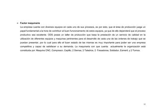 55
 Factor maquinaria
La empresa cuenta con diversos equipos en cada uno de sus procesos, es por esto, que el área de producción juega un
papel fundamental a la hora de contribuir al buen funcionamiento de estos equipos, ya que de ello dependerá que el proceso
productivo sea excelente. ODS posee un taller de producción que basa la prestación de un servicio de calidad en la
utilización de diferentes equipos y maquinas pertinentes para el desarrollo de cada una de las ordenes de trabajo que se
puedan presentar, por lo cual para ello el buen estado de las mismas es muy importante para poder ser una empresa
competitiva y capaz de satisfacer a su demanda. La maquinaria con que cuenta actualmente la organización está
constituida por: Maquina CNC, Compresor, Cepillo, 2 Sierras, 2 Taladros, 2 Fresadoras, Soldador, Esmeril, y 2 Tornos.
 