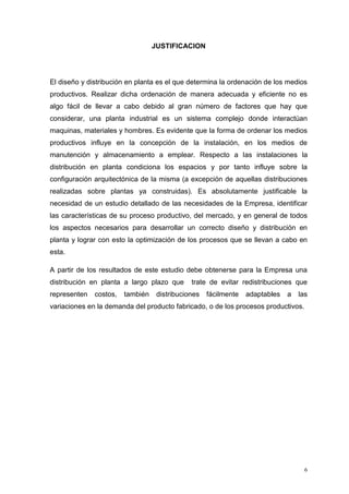 6
JUSTIFICACION
El diseño y distribución en planta es el que determina la ordenación de los medios
productivos. Realizar dicha ordenación de manera adecuada y eficiente no es
algo fácil de llevar a cabo debido al gran número de factores que hay que
considerar, una planta industrial es un sistema complejo donde interactúan
maquinas, materiales y hombres. Es evidente que la forma de ordenar los medios
productivos influye en la concepción de la instalación, en los medios de
manutención y almacenamiento a emplear. Respecto a las instalaciones la
distribución en planta condiciona los espacios y por tanto influye sobre la
configuración arquitectónica de la misma (a excepción de aquellas distribuciones
realizadas sobre plantas ya construidas). Es absolutamente justificable la
necesidad de un estudio detallado de las necesidades de la Empresa, identificar
las características de su proceso productivo, del mercado, y en general de todos
los aspectos necesarios para desarrollar un correcto diseño y distribución en
planta y lograr con esto la optimización de los procesos que se llevan a cabo en
esta.
A partir de los resultados de este estudio debe obtenerse para la Empresa una
distribución en planta a largo plazo que trate de evitar redistribuciones que
representen costos, también distribuciones fácilmente adaptables a las
variaciones en la demanda del producto fabricado, o de los procesos productivos.
 