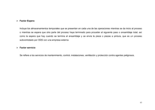 63
 Factor Espera
Incluye los almacenamientos temporales que se presentan en cada una de las operaciones mientras se da inicio al proceso
o mientras se espera que otra parte del proceso haya terminado para proceder al siguiente paso o ensamblaje total, así
como la espera que hay cuando se termina el ensamblaje y se envía la pieza o piezas a pintura, que es un proceso
subcontratado por ODS con una empresa externa
 Factor servicio
Se refiere a los servicios de mantenimiento, control, instalaciones, ventilación y protección contra agentes peligrosos.
 
