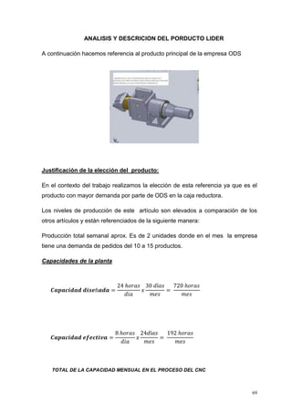 69
ANALISIS Y DESCRICION DEL PORDUCTO LIDER
A continuación hacemos referencia al producto principal de la empresa ODS
Justificación de la elección del producto:
En el contexto del trabajo realizamos la elección de esta referencia ya que es el
producto con mayor demanda por parte de ODS en la caja reductora.
Los niveles de producción de este artículo son elevados a comparación de los
otros artículos y están referenciados de la siguiente manera:
Producción total semanal aprox. Es de 2 unidades donde en el mes la empresa
tiene una demanda de pedidos del 10 a 15 productos.
Capacidades de la planta
𝑪𝒂𝒑𝒂𝒄𝒊𝒅𝒂𝒅 𝒅𝒊𝒔𝒆ñ𝒂𝒅𝒂 =
24 ℎ𝑜𝑟𝑎𝑠
𝑑𝑖𝑎
𝑥
30 𝑑í𝑎𝑠
𝑚𝑒𝑠
=
720 ℎ𝑜𝑟𝑎𝑠
𝑚𝑒𝑠
𝑪𝒂𝒑𝒂𝒄𝒊𝒅𝒂𝒅 𝒆𝒇𝒆𝒄𝒕𝒊𝒗𝒂 =
8 ℎ𝑜𝑟𝑎𝑠
𝑑𝑖𝑎
𝑥
24𝑑í𝑎𝑠
𝑚𝑒𝑠
=
192 ℎ𝑜𝑟𝑎𝑠
𝑚𝑒𝑠
TOTAL DE LA CAPACIDAD MENSUAL EN EL PROCESO DEL CNC
 