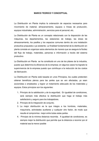 7
MARCO TEORICO Y CONCEPTUAL
La Distribución en Planta implica la ordenación de espacios necesarios para
movimiento de material, almacenamiento, equipos o líneas de producción,
equipos industriales, administración, servicios para el personal, etc.
La Distribución de Planta es un concepto relacionado con la disposición de las
máquinas, los departamentos, las estaciones de trabajo, las áreas de
almacenamiento, los pasillos y los espacios comunes dentro de una instalación
productiva propuesta o ya existente. La finalidad fundamental de la distribución en
planta consiste en organizar estos elementos de manera que se asegure la fluidez
del flujo de trabajo, materiales, personas e información a través del sistema
productivo
La Distribución en Planta se ha constituido en uno de los pilares de la industria,
puesto que determina la eficiencia de la empresa; en algunos casos ha logrado la
supervivencia de la empresa puesto que contribuye a la reducción de los costos
de fabricación.
La Distribución en Planta está basada en unos Principios, los cuales pretenden
obtener beneficios plenos para las partes que se ven afectadas, ya sean
accionistas o empleados; y lograr un tratamiento adecuado de los materiales y
equipos. Estos principios son los siguientes:
1. Principio de la satisfacción y de la seguridad. En igualdad de condiciones,
será siempre más efectiva la distribución que haga el trabajo más
satisfactorio y seguro para los trabajadores.
2. Principio de la integración de conjunto.
3. La mejor distribución es la que integra a los hombres, materiales,
maquinaria, actividades auxiliares y cualquier otro factor, de modo que
resulte el compromiso mejor entre todas estas partes.
4. Principio de la mínima distancia recorrida. A igualdad de condiciones, es
siempre mejor la distribución que permite que la distancia a recorrer por el
material sea la menor posible
 