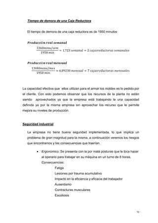 70
Tiempo de demora de una Caja Reductora
El tiempo de demora de una caja reductora es de 1950 minutos
𝑷𝒓𝒐𝒅𝒖𝒄𝒄𝒊ó𝒏 𝒓𝒆𝒂𝒍 𝒔𝒆𝒎𝒂𝒏𝒂𝒍
3360𝑚𝑖𝑛𝑢/𝑠𝑒𝑚
1950 𝑚𝑖𝑛
= 1.723 𝑠𝑒𝑚𝑎𝑛𝑎𝑙 = 2 𝑐𝑎𝑗𝑎𝑠𝑟𝑒𝑑𝑢𝑐𝑡𝑜𝑟𝑎𝑠 𝑠𝑒𝑚𝑎𝑛𝑎𝑙𝑒𝑠
𝑷𝒓𝒐𝒅𝒖𝒄𝒄𝒊ó𝒏 𝒓𝒆𝒂𝒍 𝒎𝒆𝒏𝒔𝒖𝒂𝒍
13440𝑚𝑖𝑛𝑢/𝑚𝑒𝑠
1950 𝑚𝑖𝑛
= 6.89230 𝑚𝑒𝑛𝑠𝑢𝑎𝑙 = 7 𝑐𝑎𝑗𝑎𝑠𝑟𝑒𝑑𝑢𝑐𝑡𝑜𝑟𝑎𝑠 𝑚𝑒𝑛𝑠𝑢𝑎𝑙𝑒𝑠
La capacidad efectiva que ellos utilizan para el armar los moldes es lo pedido por
el cliente. Con esto podemos observar que los recursos de la planta no están
siendo aprovechados ya que la empresa está trabajando la una capacidad
definida ya por la misma empresa sin aprovechar los recurso que le permite
mejora su niveles de producción.
Seguridad industrial
La empresa no tiene buena seguridad implementada, lo que implica un
problema de gran magnitud para la misma, a continuación veremos los riesgos
que encontramos y las consecuencias que traerían.
 Ergonómico: Se presenta con la por mala posturas que le toca hacer
al operario para trabajar en su máquina en un turno de 8 horas.
Consecuencias:
Fatiga
Lesiones por trauma acumulativo
Impacto en la eficiencia y eficacia del trabajador
Ausentismo
Contracturas musculares
Escoliosis
 