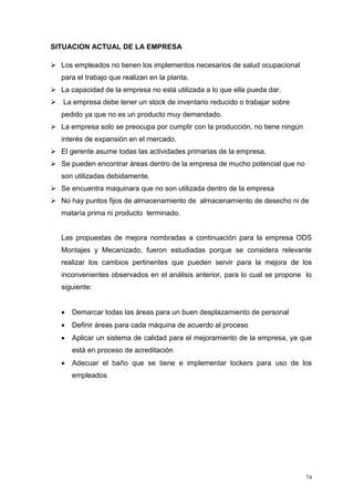 74
SITUACION ACTUAL DE LA EMPRESA
 Los empleados no tienen los implementos necesarios de salud ocupacional
para el trabajo que realizan en la planta.
 La capacidad de la empresa no está utilizada a lo que ella pueda dar.
 La empresa debe tener un stock de inventario reducido o trabajar sobre
pedido ya que no es un producto muy demandado.
 La empresa solo se preocupa por cumplir con la producción, no tiene ningún
interés de expansión en el mercado.
 El gerente asume todas las actividades primarias de la empresa.
 Se pueden encontrar áreas dentro de la empresa de mucho potencial que no
son utilizadas debidamente.
 Se encuentra maquinara que no son utilizada dentro de la empresa
 No hay puntos fijos de almacenamiento de almacenamiento de desecho ni de
mataría prima ni producto terminado.
Las propuestas de mejora nombradas a continuación para la empresa ODS
Montajes y Mecanizado, fueron estudiadas porque se considera relevante
realizar los cambios pertinentes que pueden servir para la mejora de los
inconvenientes observados en el análisis anterior, para lo cual se propone lo
siguiente:
 Demarcar todas las áreas para un buen desplazamiento de personal
 Definir áreas para cada máquina de acuerdo al proceso
 Aplicar un sistema de calidad para el mejoramiento de la empresa, ya que
está en proceso de acreditación
 Adecuar el baño que se tiene e implementar lockers para uso de los
empleados
 