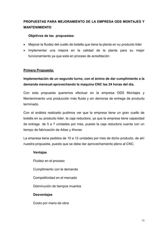 75
PROPUESTAS PARA MEJORAMIENTO DE LA EMPRESA ODS MONTAJES Y
MANTENIMIENTO
Objetivos de las propuestas:
 Mejorar la fluidez del cuello de botella que tiene la planta en su producto líder
 Implementar una mejora en la calidad de la planta para su mejor
funcionamiento ya que está en proceso de acreditación
Primera Propuesta:
Implementación de un segundo turno, con el ánimo de dar cumplimiento a la
demanda mensual aprovechando la maquina CNC las 24 horas del día.
Con esta propuesta queremos efectuar en la empresa ODS Montajes y
Mantenimiento una producción más fluida y sin demoras de entrega de producto
terminado.
Con el análisis realizado pudimos ver que la empresa tiene un gran cuello de
botella en su producto líder, la caja reductora, ya que la empresa tiene capacidad
de entrega de 5 a 7 unidades por mes, puesto la caja reductora cuenta con un
tiempo de fabricación de 4dias y 4horas
La empresa tiene pedidos de 10 a 12 unidades por mes de dicho producto, de ahí
nuestra propuesta, puesto que se debe dar aprovechamiento pleno al CNC.
Ventajas
Fluidez en el proceso
Cumplimiento con la demanda
Competitividad en el mercado
Disminución de tiempos muertos
Desventajas
Costo por mano de obra
 