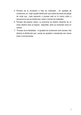 8
5. Principio de la circulación o flujo de materiales. En igualdad de
condiciones, es mejor aquella distribución que ordene las áreas de trabajo
de modo que cada operación o proceso esté en el mismo orden o
secuencia en que se transformen, tratan o montan los materiales.
6. Principio del espacio cúbico. La economía se obtiene utilizando de un
modo efectivo todo el espacio disponible, tanto en horizontal como en
vertical.
7. Principio de la flexibilidad. A igualdad de condiciones será siempre más
efectiva la distribución que pueda ser ajustada o reordenada con menos
costo o inconvenientes.
 