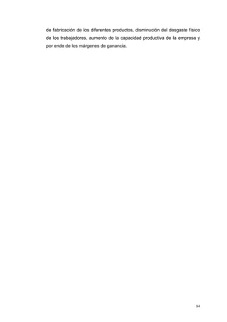 84
de fabricación de los diferentes productos, disminución del desgaste físico
de los trabajadores, aumento de la capacidad productiva de la empresa y
por ende de los márgenes de ganancia.
 