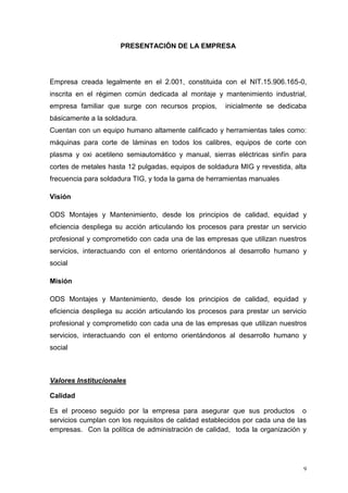 9
PRESENTACIÓN DE LA EMPRESA
Empresa creada legalmente en el 2.001, constituida con el NIT.15.906.165-0,
inscrita en el régimen común dedicada al montaje y mantenimiento industrial,
empresa familiar que surge con recursos propios, inicialmente se dedicaba
básicamente a la soldadura.
Cuentan con un equipo humano altamente calificado y herramientas tales como:
máquinas para corte de láminas en todos los calibres, equipos de corte con
plasma y oxi acetileno semiautomático y manual, sierras eléctricas sinfín para
cortes de metales hasta 12 pulgadas, equipos de soldadura MIG y revestida, alta
frecuencia para soldadura TIG, y toda la gama de herramientas manuales
Visión
ODS Montajes y Mantenimiento, desde los principios de calidad, equidad y
eficiencia despliega su acción articulando los procesos para prestar un servicio
profesional y comprometido con cada una de las empresas que utilizan nuestros
servicios, interactuando con el entorno orientándonos al desarrollo humano y
social
Misión
ODS Montajes y Mantenimiento, desde los principios de calidad, equidad y
eficiencia despliega su acción articulando los procesos para prestar un servicio
profesional y comprometido con cada una de las empresas que utilizan nuestros
servicios, interactuando con el entorno orientándonos al desarrollo humano y
social
Valores Institucionales
Calidad
Es el proceso seguido por la empresa para asegurar que sus productos o
servicios cumplan con los requisitos de calidad establecidos por cada una de las
empresas. Con la política de administración de calidad, toda la organización y
 