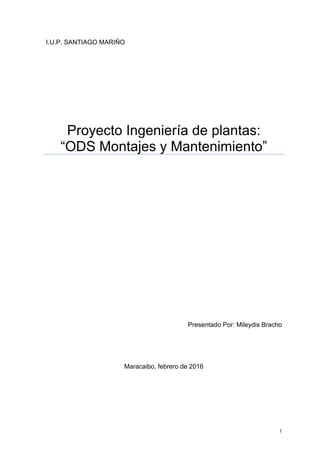 1
I.U.P. SANTIAGO MARIÑO
Proyecto Ingeniería de plantas:
“ODS Montajes y Mantenimiento”
Presentado Por: Mileydis Bracho
Maracaibo, febrero de 2016
 