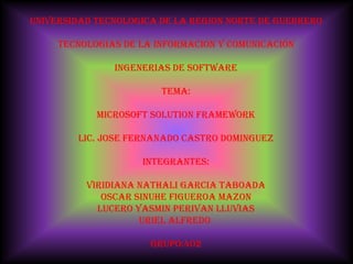 UNIVERSIDAD TECNOLOGICA DE LA REGION NORTE DE GUERRERO TECNOLOGIAS DE LA INFORMACION Y COMUNICACIÓN INGENERIAS DE SOFTWARE TEMA: MICROSOFT SOLUTION FRAMEWORK LIC. JOSE FERNANADO CASTRO DOMINGUEZ INTEGRANTES: VIRIDIANA NATHALI GARCIA TABOADA OSCAR SINUHE FIGUEROA MAZON LUCERO YASMIN PERIVAN LLUVIAS URIEL ALFREDO  GRUPO:402 