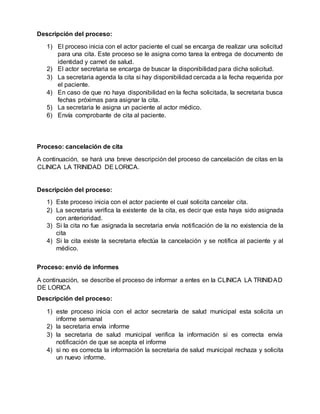 Descripción del proceso:
1) El proceso inicia con el actor paciente el cual se encarga de realizar una solicitud
para una cita. Este proceso se le asigna como tarea la entrega de documento de
identidad y carnet de salud.
2) El actor secretaria se encarga de buscar la disponibilidad para dicha solicitud.
3) La secretaria agenda la cita si hay disponibilidad cercada a la fecha requerida por
el paciente.
4) En caso de que no haya disponibilidad en la fecha solicitada, la secretaria busca
fechas próximas para asignar la cita.
5) La secretaria le asigna un paciente al actor médico.
6) Envía comprobante de cita al paciente.
Proceso: cancelación de cita
A continuación, se hará una breve descripción del proceso de cancelación de citas en la
CLINICA LA TRINIDAD DE LORICA.
Descripción del proceso:
1) Este proceso inicia con el actor paciente el cual solicita cancelar cita.
2) La secretaria verifica la existente de la cita, es decir que esta haya sido asignada
con anterioridad.
3) Si la cita no fue asignada la secretaria envía notificación de la no existencia de la
cita
4) Si la cita existe la secretaria efectúa la cancelación y se notifica al paciente y al
médico.
Proceso: envió de informes
A continuación, se describe el proceso de informar a entes en la CLINICA LA TRINIDAD
DE LORICA
Descripción del proceso:
1) este proceso inicia con el actor secretaría de salud municipal esta solicita un
informe semanal
2) la secretaria envía informe
3) la secretaria de salud municipal verifica la información si es correcta envía
notificación de que se acepta el informe
4) si no es correcta la información la secretaria de salud municipal rechaza y solicita
un nuevo informe.
 