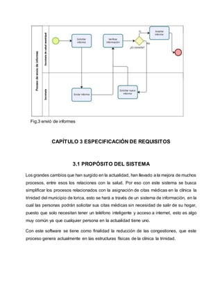 Fig.3 envió de informes
CAPÍTULO 3 ESPECIFICACIÓN DE REQUISITOS
3.1 PROPÓSITO DEL SISTEMA
Los grandes cambios que han surgido en la actualidad, han llevado a la mejora de muchos
procesos, entre esos los relaciones con la salud. Por eso con este sistema se busca
simplificar los procesos relacionados con la asignación de citas médicas en la clínica la
trinidad del municipio de lorica, esto se hará a través de un sistema de información, en la
cual las personas podrán solicitar sus citas médicas sin necesidad de salir de su hogar,
puesto que solo necesitan tener un teléfono inteligente y acceso a internet, esto es algo
muy común ya que cualquier persona en la actualidad tiene uno.
Con este software se tiene como finalidad la reducción de las congestiones, que este
proceso genera actualmente en las estructuras físicas de la clínica la trinidad.
 