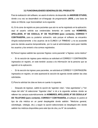 3.2 FUNCIONALIDADES GENERALES DEL PRODUCTO
Para la realización del software, se usará el entorno de desarrollo de ANDROID STUDIO,
donde a su vez se desarrollará en el lenguaje de programación JAVA, y una base de
datos en SQLite; cuya funcionalidad es la siguiente:
A). En la zona de registro es para pacientes que aún no se ha registrado en la aplicación.
aquí el usuario solicita sus credenciales teniendo en cuenta sus NOMBRES,
APELLIDOS, N° DE CEDULA, N° DE TELEFONO (para contacto), CORREO Y
CONTRASEÑA, para su posterior activación, esto porque el software se encuentra
dirigido exclusivamente a los usuarios de la CLINICA LA TRINIDAD y no es accesible
para los demás usuarios temporalmente, por lo cual el administrador será quien habilite
los usuarios y los enviará a los correos registrados.
B) Para el ingreso saldrán las opciones “Ingreso como paciente” e “Ingreso como médico”
- En la sección de ingreso para médicos se solicitará el CORREO Y CONTRASEÑA
ingresados en registro, en este tendrán acceso a la información de la persona que se
agendó en la aplicación.
- En la sección de ingreso para pacientes, se solicitará el CORREO Y CONTRASEÑA
ingresados en registro, en este aparecerá la sección de agenda donde saldrán las citas
solicitadas.
C) Para la solicitud de citas se tiene en cuenta lo siguiente:
- Después de ingresar, saldrá la opción de “agendar citas”, “citas agendadas” y “Ver
mapa del sitio” Al seleccionar “Agendar citas” e irá a la siguiente ventana donde se
rellenen los campos automáticamente de NOMBRES, APELLIDOS, N° DE CEDULA, N°
DE TELEFONO (para contacto), CORREO Y CONTRASEÑA, el software le pedirá el
tipo de cita médica en un panel desplegable donde saldrán: “Medicina general,
odontología, citología, etc.) y según la opción seleccionada se desplegará otro donde
saldrán los médicos disponibles para este tipo de cita y su N° de consultorio.
 