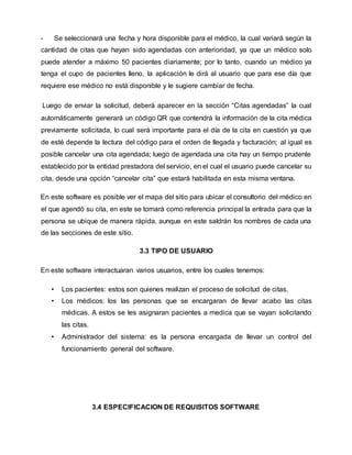 - Se seleccionará una fecha y hora disponible para el médico, la cual variará según la
cantidad de citas que hayan sido agendadas con anterioridad, ya que un médico solo
puede atender a máximo 50 pacientes diariamente; por lo tanto, cuando un médico ya
tenga el cupo de pacientes lleno, la aplicación le dirá al usuario que para ese día que
requiere ese médico no está disponible y le sugiere cambiar de fecha.
Luego de enviar la solicitud, deberá aparecer en la sección “Citas agendadas” la cual
automáticamente generará un código QR que contendrá la información de la cita médica
previamente solicitada, lo cual será importante para el día de la cita en cuestión ya que
de esté depende la lectura del código para el orden de llegada y facturación; al igual es
posible cancelar una cita agendada; luego de agendada una cita hay un tiempo prudente
establecido por la entidad prestadora del servicio, en el cual el usuario puede cancelar su
cita, desde una opción “cancelar cita” que estará habilitada en esta misma ventana.
En este software es posible ver el mapa del sitio para ubicar el consultorio del médico en
el que agendó su cita, en este se tomará como referencia principal la entrada para que la
persona se ubique de manera rápida, aunque en este saldrán los nombres de cada una
de las secciones de este sitio.
3.3 TIPO DE USUARIO
En este software interactuaran varios usuarios, entre los cuales tenemos:
• Los pacientes: estos son quienes realizan el proceso de solicitud de citas.
• Los médicos: los las personas que se encargaran de llevar acabo las citas
médicas. A estos se les asignaran pacientes a medica que se vayan solicitando
las citas.
• Administrador del sistema: es la persona encargada de llevar un control del
funcionamiento general del software.
3.4 ESPECIFICACION DE REQUISITOS SOFTWARE
 