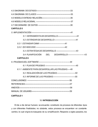 4.3 DIAGRAMA DE ESTADO------------------------------------------------------33
4.4 DIAGRAMA DE CLASES ------------------------------------------------------35
4.5 MODELO ENTIDAD RELACIÓN---------------------------------------------36
4.6 MODELO RELACIONAL -------------------------------------------------------37
4.7 DICCIONARIO DE DATOS ---------------------------------------------------38
CAPITULO 5
5. IMPLEMENTACIÓN---------------------------------------------------------------41
5.1 HERRAMIENTA DE DESARROLLO-------------------------------41
5.2 ESTÁNDAR DE DESARROLLO-----------------------------------41
5.2.1 ESTANDAR CMMI -----------------------------------------41
5.2.2 ISO 9000:2000 ----------------------------------------------42
5.3 ESTRATEGIA DE DESARROLLO. -------------------------------43
5.4 PLANIFICACIÓN DEL DESARROLLO---------------------------43
CAPITULO 6
6. PRUEBAS DEL SOFTWARE--------------------------------------------------44
6.1 PLAN DE PRUEBAS -------------------------------------------------45
6.1.1 AMBIENTE PARA DESARROLLAR LAS PRUEBAS-----49
6.2 REALIZACIÓN DE LAS PRUEBAS------------------------------50
6.3 INFORME DE LAS PRUEBAS------------------------------------55
CONCLUSIONES -------------------------------------------------------------------56
REFERENCIAS-----------------------------------------------------------------------57
ANEXOS--------------------------------------------------------------------------------58
MANUAL DE USUARIO------------------------------------------------------------59
CAPÍTULO 1
1.1 INTRODUCCIÓN
El día a día del ser humano se encuentra constituido de procesos de diferentes tipos
y con diferentes finalidades; no obstante, estos procesos se encuentran en constante
cambio, lo cual origina la búsqueda de su simplificación. Respecto a siglos pasados, los
 