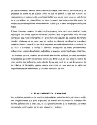 procesos en el siglo XXI han incorporado la tecnología como método de innovación y los
procesos de salud no se quedan atrás, lo cual le permite a todo ser humano su
restructuración y mejoramiento con el pasar del tiempo. uno de estos procesos es la forma
en la que realizan las citas médicas los seres humanos; este se ha convertido en uno de
los procesos más importante en la actualidad, puesto que, la salud es algo primordial para
todos.
Existen diferentes maneras de relacionar los procesos de la salud en su totalidad con la
tecnología, los cuales abarcan desde las funciones más insignificantes hasta las más
complejas; esta relación le facilita a los ciudadanos la ejecución de acciones de manera
simple y al alcance de su mano, usar los medios tecnológicos para llevarlos a un plano
donde acciones como solicitudes médicas pueden ser realizadas desde la comodidad de
su casa y facilitando el trabajo a personas encargadas de estos procedimientos
actualmente; es decir, beneficia en su totalidad al usuario y a quienes ofrezcan el servicio.
La finalidad de este proyecto es desarrollar herramienta software, en aras de mejorar
los procesos que están relacionados con el área de la salud, en este caso el proceso de
citas médica, este se llevará a cabo a través de una app móvil, en la cual, los usuarios de
la CLÍNICA LA TRINIDAD, podrán realizar solicitudes de citas médicas, en todas las
especialidades que esta maneja y funciones derivadas de esta.
1.2 PLANTEAMIENTO DEL PROBLEMA
Las entidades prestadoras de servicios de la salud en todo el territorio colombiano, están
tan congestionadas que, para el proceso de apartar una cita médica o cualquier otro
trámite perteneciente a esta área, ya sea presencialmente o vía telefónica; se tardan
demasiado, convirtiéndolo así en algo exhaustivo y tedioso.
 