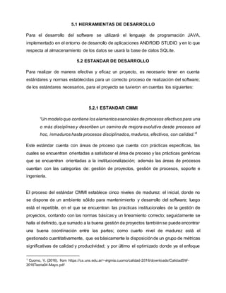 5.1 HERRAMIENTAS DE DESARROLLO
Para el desarrollo del software se utilizará el lenguaje de programación JAVA,
implementado en el entorno de desarrollo de aplicaciones ANDROID STUDIO y en lo que
respecta al almacenamiento de los datos se usará la base de datos SQLite.
5.2 ESTANDAR DE DESARROLLO
Para realizar de manera efectiva y eficaz un proyecto, es necesario tener en cuenta
estándares y normas establecidas para un correcto proceso de realización del software;
de los estándares necesarios, para el proyecto se tuvieron en cuentas los siguientes:
5.2.1 ESTANDAR CMMI
“Un modeloque contiene los elementosesenciales de procesos efectivos para una
o más disciplinas y describen un camino de mejora evolutivo desde procesos ad
hoc, inmaduros hasta procesos disciplinados, maduros, efectivos, con calidad.”1
Este estándar cuenta con áreas de proceso que cuenta con prácticas específicas, las
cuales se encuentran orientadas a satisfacer el área de proceso y las prácticas genéricas
que se encuentran orientadas a la institucionalización; además las áreas de procesos
cuentan con las categorías de: gestión de proyectos, gestión de procesos, soporte e
ingeniería.
El proceso del estándar CMMI establece cinco niveles de madurez: el inicial, donde no
se dispone de un ambiente sólido para mantenimiento y desarrollo del software; luego
está el repetible, en el que se encuentran las practicas institucionales de la gestión de
proyectos, contando con las normas básicas y un lineamiento correcto; seguidamente se
halla el definido, que sumado a la buena gestión de proyectos también se puede encontrar
una buena coordinación entre las partes; como cuarto nivel de madurez está el
gestionado cuantitativamente, que es básicamente la disposiciónde un grupo de métricas
significativas de calidad y productividad; y por último el optimizado donde ya el enfoque
1 Cuomo, V. (2016). from https://cs.uns.edu.ar/~virginia.cuomo/calidad-2016/downloads/CalidadSW-
2016Teoria04-Mayo.pdf
 