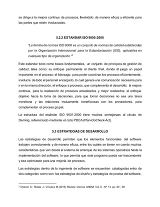 se dirige a la mejora continua de procesos, llevándolo de manera eficaz y eficiente para
las partes que estén involucradas.
5.2.2 ESTANDAR ISO 9000:2000
“La familia de normas ISO 9000 es un conjunto de normas de calidad establecidas
por la Organización Internacional para la Estandarización (ISO), aplicables en
cualquier tipo de organización.”2
Este estándar tiene como bases fundamentales, un conjunto de principios de gestión de
calidad, tales como: su enfoque permanente al cliente final, donde él juega un papel
importante en el proceso; el liderazgo, para poder coordinar los procesos eficientemente;
involucre de todo el personal encargado, lo cual genera una comunicación necesaria para
ir en la misma dirección; el enfoque a procesos, que complementa el desarrollo; la mejora
continua, para la realización de procesos actualizados y mejor realizados; el enfoque
objetivo hacia la toma de decisiones, para que tomar decisiones no sea una tarea
monótona y las relaciones mutuamente beneficiosas con los proveedores, para
complementar el proceso grupal.
La estructura del estándar ISO 9001:2000 tiene muchas semejanzas al círculo de
Deming, referenciado mediante el ciclo PDCA (Plan-DoCheck-Act).
5.3 ESTRATEGIAS DE DESARROLLO
Las estrategias de desarrollo permiten que los elementos funcionales del software
trabajen correctamente y de manera eficaz, entre los cuales se tienen en cuenta muchas
características que van desde el sistema de arranque de los sistemas operativos hasta la
implementación del software, lo que permita que este programa pueda ser trascendente
y sea optimizado para una mejoría de procesos.
Las estrategias dentro de la ingeniería de software se encuentran catalogadas entro de
dos categorías como son: las estrategias de diseño y estrategias de prueba del software,
2 Chacón A.; Rodas J.; Vinueza M.(2015) Revista Ciencia UNEMI Vol. 8 - Nº 13, pp. 90 - 99
 