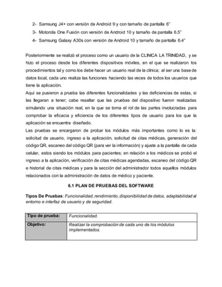 2- Samsung J4+ con versión de Android 9 y con tamaño de pantalla 6”
3- Motorola One Fusión con versión de Android 10 y tamaño de pantalla 6.5”
4- Samsung Galaxy A30s con versión de Android 10 y tamaño de pantalla 6.4”
Posteriormente se realizó el proceso como un usuario de la CLINICA LA TRINIDAD, y se
hizo el proceso desde los diferentes dispositivos móviles, en el que se realizaron los
procedimientos tal y como los debe hacer un usuario real de la clínica; al ser una base de
datos local, cada uno realiza las funciones haciendo las veces de todos los usuarios que
tiene la aplicación.
Aquí se pusieron a prueba las diferentes funcionalidades y las deficiencias de estas, si
las llegaran a tener; cabe resaltar que las pruebas del dispositivo fueron realizadas
simulando una situación real, en la que se toma el rol de las partes involucradas para
comprobar la eficacia y eficiencia de los diferentes tipos de usuario para los que la
aplicación se encuentra diseñado.
Las pruebas se encargaron de probar los módulos más importantes como lo es la:
solicitud de usuario, ingreso a la aplicación, solicitud de citas médicas, generación del
código QR, escaneo del código QR (para ver la información) y ajuste a la pantalla de cada
celular, estos siendo los módulos para pacientes; en relación a los médicos se probó el
ingreso a la aplicación, verificación de citas médicas agendadas, escaneo del código QR
e historial de citas médicas y para la sección del administrador todos aquellos módulos
relacionados con la administración de datos de médico y paciente.
6.1 PLAN DE PRUEBAS DEL SOFTWARE
Tipos De Pruebas: Funcionalidad, rendimiento, disponibilidad de datos, adaptabilidad al
entorno e interfaz de usuario y de seguridad.
Tipo de prueba: Funcionalidad.
Objetivo: Realizar la comprobación de cada uno de los módulos
implementados.
 