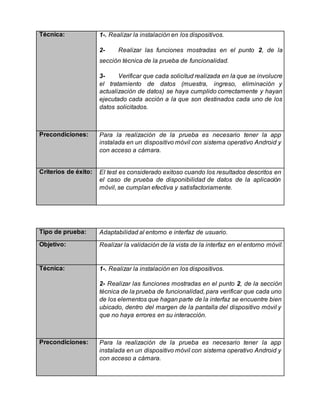 Técnica: 1-. Realizar la instalación en los dispositivos.
2- Realizar las funciones mostradas en el punto 2, de la
sección técnica de la prueba de funcionalidad.
3- Verificar que cada solicitud realizada en la que se involucre
el tratamiento de datos (muestra, ingreso, eliminación y
actualización de datos) se haya cumplido correctamente y hayan
ejecutado cada acción a la que son destinados cada uno de los
datos solicitados.
Precondiciones: Para la realización de la prueba es necesario tener la app
instalada en un dispositivo móvil con sistema operativo Android y
con acceso a cámara.
Criterios de éxito: El test es considerado exitoso cuando los resultados descritos en
el caso de prueba de disponibilidad de datos de la aplicación
móvil, se cumplan efectiva y satisfactoriamente.
Tipo de prueba: Adaptabilidad al entorno e interfaz de usuario.
Objetivo: Realizar la validación de la vista de la interfaz en el entorno móvil.
Técnica: 1-. Realizar la instalación en los dispositivos.
2- Realizar las funciones mostradas en el punto 2, de la sección
técnica de la prueba de funcionalidad, para verificar que cada uno
de los elementos que hagan parte de la interfaz se encuentre bien
ubicado, dentro del margen de la pantalla del dispositivo móvil y
que no haya errores en su interacción.
Precondiciones: Para la realización de la prueba es necesario tener la app
instalada en un dispositivo móvil con sistema operativo Android y
con acceso a cámara.
 