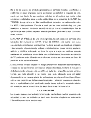 Día a día los usuarios de entidades prestadoras de servicios de salud, se enfrentan a
problemas con estas empresas, puesto que realizar una solicitud, la respuesta de esta,
puede ser muy tardía, lo que ocasiona molestias en el paciente que realiza estas
peticiones o solicitudes. ajena a esta problemática no se encuentra la CLÍNICA LA
TRINIDAD, la cual, al tener un flujo considerable de pacientes, los cuales oscilan entre
los 4500 y 5000 pacientes. En esta al igual que las otras entidades hay una gran
congestión al momento de apartar una cita médica, ya que se presentan largas filas, lo
que hace que este proceso se pueda extender por horas, generando quejas constantes
de los usuarios.
La CLÍNICA LA TRINIDAD Es una entidad privada, la cual presta sus servicios a los
habitantes del municipio de SANTA CRUZ DE LORICA, esta cuenta con varias
especialidades entre las que se encuentran, medicina general, anestesiología, ortopedia
y traumatología, ginecobstetricia, urología, medicina interna, cirugía general, pediatría,
nutrición y dietética, enfermería, servicios de rayos x y urgencias médicas; además
cuenta con los servicios de farmacología. esta entidad atiende diariamente un promedio
de 500 pacientes en las diferentes especialidades, en cada una de estas se planifican 50
pacientes al día aproximadamente.
La idea principal con este proyecto es de agilizar el proceso de solicitud de citas médicas,
en cada uno de los diferentes servicios que ofrece esta entidad, mediante la realización
de la herramienta software; esto con el fin, de evitar las largas filas durante un largo
tiempo, una mala atención o un horario para nada adecuado, para así poder
descongestionar de manera notable las sedes donde se asignan dichas citas médicas,
esto se hará haciendo uso de las nuevas tecnologías, y utilizando recursos ya existentes
como lo es el teléfono móvil; en el cual a través de una aplicación se podrán solicitar
estos servicios, desde la comodidad del hogar de cada uno de los usuarios.
1.3 JUSTIFICACIÓN
Los grandes avances que ha tenido la tecnología, han facilitado muchos procesos en la
actualidad, por eso las entidades de salud están llamadas a implementar sistemas de
información para mejorar sus procesos.
 