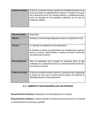 Criterios de éxito: El test se considera exitoso cuando los resultados descritos en el
caso de prueba de adaptabilidad al entorno e interfaz de usuario
de la aplicación móvil, se cumplan efectiva y satisfactoriamente,
como se describe en los resultados obtenidos en el caso de
prueba de interfaz.
Tipo de prueba: Seguridad.
Objetivo: Verificar el nivel de seguridad para acceso a la aplicación móvil.
Técnica: 1-. Realizar la instalación en los dispositivos.
2- Realizar el intento de suplantación de identidad para ingresar
como un usuario, administrador o médico, sin tener lo permisos
necesarios para hacerlo.
Precondiciones: Para la realización de la prueba es necesario tener la app
instalada en un dispositivo móvil con sistema operativo Android y
con acceso a cámara.
Criterios de éxito: El test se considera exitoso cuando la vulneraciónde la seguridad
y acceso es nula, que no exista manera alguna de suplantar la
identidad desde la misma aplicación.
6.1.1. AMBIENTE PARA DESARROLLAR LAS PRUEBAS
Requerimientos Hardware: Dispositivo móvil (Smartphone) con cámara
Requerimientos Software: Sistema operativo Android, permiso de acceso a la cámara
e interactividad con el teclado y pantalla.
 