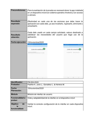 Precondiciones: Para la realización de la prueba es necesario tener la app instalada
en un dispositivo móvil con sistema operativo Android y con acceso
a cámara.
Resultado
esperado:
Efectividad en cada una de las acciones que debe hacer la
aplicación con cada dato, ya sea mostrarlo, ingresarlo, eliminarlo o
actualizarlo.
Resultado
obtenido:
Cada dato usado en cada campo solicitado, estuvo destinado a
satisfacer las necesidades del usuario que haga uso de la
aplicación.
Fecha ejecución: 15/noviembre/2020
Identificador: PB-004-2020
Probador: Padilla H.; Julio L.; González L. & Herrera M.
Fecha
Planeación:
10/noviembre/2020
Módulo Módulo de interfaz de usuario.
Funcionalidad a
probar:
Vista y adaptabilidad de la interfaz en el dispositivo móvil.
Objetivo de
la
funcionalidad:
Validar la correcta configuración de la interfaz en cada dispositivo
móvil.
 