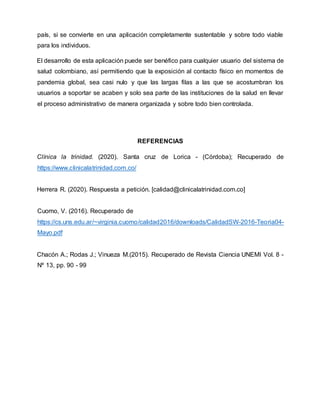 país, si se convierte en una aplicación completamente sustentable y sobre todo viable
para los individuos.
El desarrollo de esta aplicación puede ser benéfico para cualquier usuario del sistema de
salud colombiano, así permitiendo que la exposición al contacto físico en momentos de
pandemia global, sea casi nulo y que las largas filas a las que se acostumbran los
usuarios a soportar se acaben y solo sea parte de las instituciones de la salud en llevar
el proceso administrativo de manera organizada y sobre todo bien controlada.
REFERENCIAS
Clínica la trinidad. (2020). Santa cruz de Lorica - (Córdoba); Recuperado de
https://www.clinicalatrinidad.com.co/
Herrera R. (2020). Respuesta a petición. [calidad@clinicalatrinidad.com.co]
Cuomo, V. (2016). Recuperado de
https://cs.uns.edu.ar/~virginia.cuomo/calidad2016/downloads/CalidadSW-2016-Teoria04-
Mayo.pdf
Chacón A.; Rodas J.; Vinueza M.(2015). Recuperado de Revista Ciencia UNEMI Vol. 8 -
Nº 13, pp. 90 - 99
 