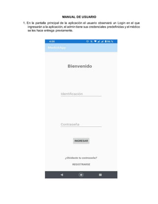 MANUAL DE USUARIO
1. En la pantalla principal de la aplicación el usuario observará un Login en el que
ingresarán a la aplicación, el admin tiene sus credenciales predefinidas y el médico
se les hace entrega previamente.
 