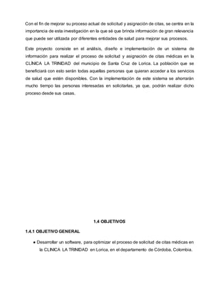 Con el fin de mejorar su proceso actual de solicitud y asignación de citas, se centra en la
importancia de esta investigación en la que sé que brinda información de gran relevancia
que puede ser utilizada por diferentes entidades de salud para mejorar sus procesos.
Este proyecto consiste en el análisis, diseño e implementación de un sistema de
información para realizar el proceso de solicitud y asignación de citas médicas en la
CLÍNICA LA TRINIDAD del municipio de Santa Cruz de Lorica. La población que se
beneficiará con esto serán todas aquellas personas que quieran acceder a los servicios
de salud que estén disponibles. Con la implementación de este sistema se ahorrarán
mucho tiempo las personas interesadas en solicitarlas, ya que, podrán realizar dicho
proceso desde sus casas.
1.4 OBJETIVOS
1.4.1 OBJETIVO GENERAL
● Desarrollar un software, para optimizar el proceso de solicitud de citas médicas en
la CLINICA LA TRINIDAD en Lorica, en el departamento de Córdoba, Colombia.
 
