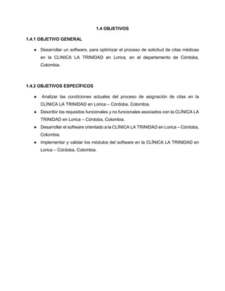 1.4 OBJETIVOS
1.4.1 OBJETIVO GENERAL
● Desarrollar un software, para optimizar el proceso de solicitud de citas médicas
en la CLINICA LA TRINIDAD en Lorica, en el departamento de Córdoba,
Colombia.
1.4.2 OBJETIVOS ESPECÍFICOS
● Analizar las condiciones actuales del proceso de asignación de citas en la
CLÍNICA LA TRINIDAD en Lorica – Córdoba, Colombia.
● Describir los requisitos funcionales y no funcionales asociados con la CLÍNICA LA
TRINIDAD en Lorica – Córdoba, Colombia.
● Desarrollar el software orientado a la CLÍNICA LA TRINIDAD en Lorica – Córdoba,
Colombia.
● Implementar y validar los módulos del software en la CLÍNICA LA TRINIDAD en
Lorica – Córdoba, Colombia.
 