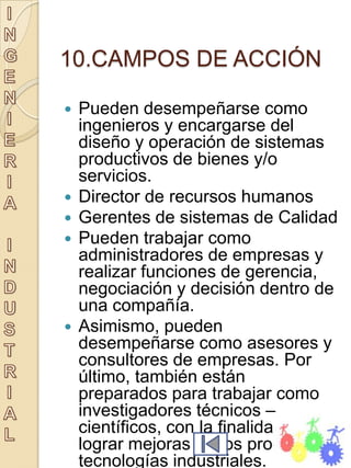 10.CAMPOS DE ACCIÓN

   Pueden desempeñarse como
    ingenieros y encargarse del
    diseño y operación de sistemas
    productivos de bienes y/o
    servicios.
   Director de recursos humanos
   Gerentes de sistemas de Calidad
   Pueden trabajar como
    administradores de empresas y
    realizar funciones de gerencia,
    negociación y decisión dentro de
    una compañía.
   Asimismo, pueden
    desempeñarse como asesores y
    consultores de empresas. Por
    último, también están
    preparados para trabajar como
    investigadores técnicos –
    científicos, con la finalidad de
    lograr mejoras en los procesos y
    tecnologías industriales.
 