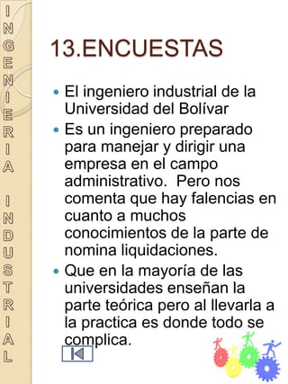 13.ENCUESTAS
 El ingeniero industrial de la
  Universidad del Bolívar
 Es un ingeniero preparado
  para manejar y dirigir una
  empresa en el campo
  administrativo. Pero nos
  comenta que hay falencias en
  cuanto a muchos
  conocimientos de la parte de
  nomina liquidaciones.
 Que en la mayoría de las
  universidades enseñan la
  parte teórica pero al llevarla a
  la practica es donde todo se
  complica.
 