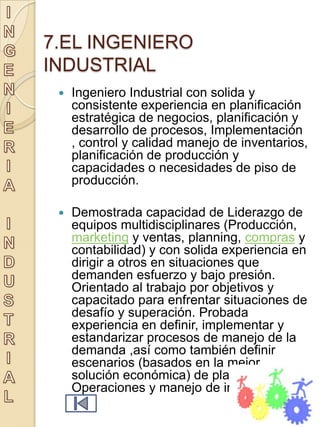7.EL INGENIERO
INDUSTRIAL
    Ingeniero Industrial con solida y
     consistente experiencia en planificación
     estratégica de negocios, planificación y
     desarrollo de procesos, Implementación
     , control y calidad manejo de inventarios,
     planificación de producción y
     capacidades o necesidades de piso de
     producción.

    Demostrada capacidad de Liderazgo de
     equipos multidisciplinares (Producción,
     marketing y ventas, planning, compras y
     contabilidad) y con solida experiencia en
     dirigir a otros en situaciones que
     demanden esfuerzo y bajo presión.
     Orientado al trabajo por objetivos y
     capacitado para enfrentar situaciones de
     desafío y superación. Probada
     experiencia en definir, implementar y
     estandarizar procesos de manejo de la
     demanda ,así como también definir
     escenarios (basados en la mejor
     solución económica) de planificación de
     Operaciones y manejo de inventarios.
 