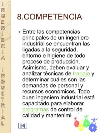 8.COMPETENCIA
   Entre las competencias
    principales de un ingeniero
    industrial se encuentran las
    ligadas a la seguridad,
    entorno e higiene de todo
    proceso de producción.
    Asimismo, deben evaluar y
    analizar técnicas de trabajo y
    determinar cuáles son las
    demandas de personal y
    recursos económicos. Todo
    buen ingeniero industrial está
    capacitado para elaborar
    programas de control de
    calidad y mantenimiento.
 
