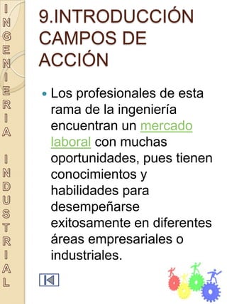 9.INTRODUCCIÓN
CAMPOS DE
ACCIÓN
   Los profesionales de esta
    rama de la ingeniería
    encuentran un mercado
    laboral con muchas
    oportunidades, pues tienen
    conocimientos y
    habilidades para
    desempeñarse
    exitosamente en diferentes
    áreas empresariales o
    industriales.
 