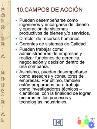 10.CAMPOS DE ACCIÓN
   Pueden desempeñarse como
    ingenieros y encargarse del diseño
    y operación de sistemas
    productivos de bienes y/o servicios.
   Director de recursos humanos
   Gerentes de sistemas de Calidad
   Pueden trabajar como
    administradores de empresas y
    realizar funciones de gerencia,
    negociación y decisión dentro de
    una compañía.
   Asimismo, pueden desempeñarse
    como asesores y consultores de
    empresas. Por último, también
    están preparados para trabajar
    como investigadores técnicos –
    científicos, con la finalidad de lograr
    mejoras en los procesos y
    tecnologías industriales.
 