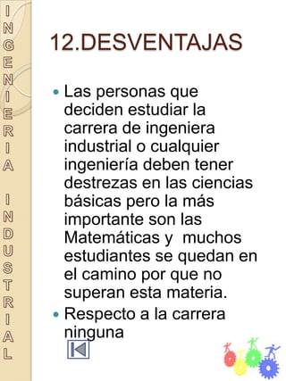 12.DESVENTAJAS

 Las personas que
  deciden estudiar la
  carrera de ingeniera
  industrial o cualquier
  ingeniería deben tener
  destrezas en las ciencias
  básicas pero la más
  importante son las
  Matemáticas y muchos
  estudiantes se quedan en
  el camino por que no
  superan esta materia.
 Respecto a la carrera
  ninguna
 