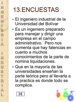 13.ENCUESTAS
   El ingeniero industrial de la
    Universidad del Bolívar
   Es un ingeniero preparado
    para manejar y dirigir una
    empresa en el campo
    administrativo. Pero nos
    comenta que hay falencias en
    cuanto a muchos
    conocimientos de la parte de
    nomina liquidaciones.
   Que en la mayoría de las
    universidades enseñan la
    parte teórica pero al llevarla a
    la practica es donde todo se
    complica.
 