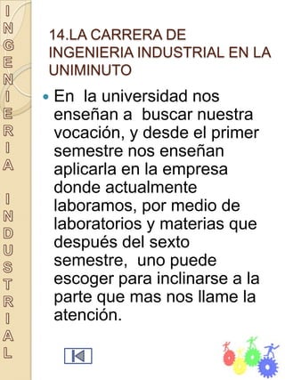 14.LA CARRERA DE
INGENIERIA INDUSTRIAL EN LA
UNIMINUTO
   En la universidad nos
    enseñan a buscar nuestra
    vocación, y desde el primer
    semestre nos enseñan
    aplicarla en la empresa
    donde actualmente
    laboramos, por medio de
    laboratorios y materias que
    después del sexto
    semestre, uno puede
    escoger para inclinarse a la
    parte que mas nos llame la
    atención.
 